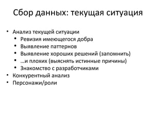 Сбор данных: текущая ситуация Анализ текущей ситуации Ревизия имеющегося добра Выявление паттернов Выявление хороших решений (запомнить) … и плохих (выяснять истинные причины) Знакомство с разработчиками Конкурентный анализ Персонажи/роли 