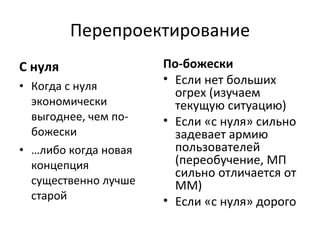 Перепроектирование С нуля Когда с нуля экономически выгоднее, чем по-божески … либо когда новая концепция существенно лучше старой По-божески Если нет больших огрех (изучаем текущую ситуацию) Если «с нуля» сильно задевает армию пользователей (переобучение, МП сильно отличается от ММ) Если «с нуля» дорого 