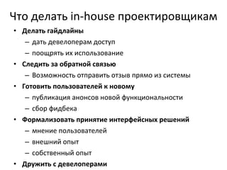 Что делать  in - house  проектировщикам Делать гайдлайны дать девелоперам доступ поощрять их использование Следить за обратной связью Возможность отправить отзыв прямо из системы Готовить пользователей к новому публикация анонсов новой функциональности сбор фидбека Формализовать принятие интерфейсных решений мнение пользователей внешний опыт собственный опыт Дружить с девелоперами 