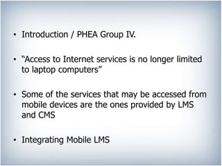 • Introduction / PHEA Group IV.
• “Access to Internet services is no longer limited
to laptop computers”
• Some of the services that may be accessed from
mobile devices are the ones provided by LMS
and CMS
• Integrating Mobile LMS
 