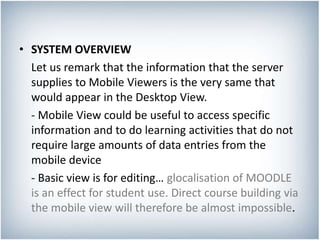 • SYSTEM OVERVIEW
Let us remark that the information that the server
supplies to Mobile Viewers is the very same that
would appear in the Desktop View.
- Mobile View could be useful to access specific
information and to do learning activities that do not
require large amounts of data entries from the
mobile device
- Basic view is for editing… glocalisation of MOODLE
is an effect for student use. Direct course building via
the mobile view will therefore be almost impossible.
 