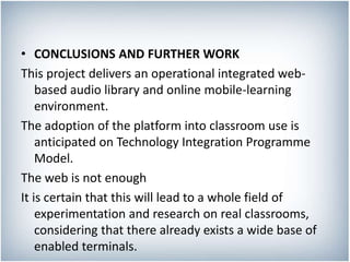 • CONCLUSIONS AND FURTHER WORK
This project delivers an operational integrated web-
based audio library and online mobile-learning
environment.
The adoption of the platform into classroom use is
anticipated on Technology Integration Programme
Model.
The web is not enough
It is certain that this will lead to a whole field of
experimentation and research on real classrooms,
considering that there already exists a wide base of
enabled terminals.
 