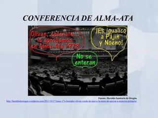 CONFERENCIA DE ALMA-ATA




                                                                                         Fuente: Heraldo Sanitario de Oregón
http://heraldodeoregon.wordpress.com/2011/10/17/lunes-17x-borrador-olivan-vende-de-nuevo-la-moto-de-apoyar-a-atencion-primaria/
 