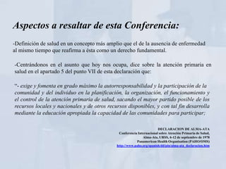 Aspectos a resaltar de esta Conferencia:
-Definición de salud en un concepto más amplio que el de la ausencia de enfermedad
al mismo tiempo que reafirma a ésta como un derecho fundamental.

-Centrándonos en el asunto que hoy nos ocupa, dice sobre la atención primaria en
salud en el apartado 5 del punto VII de esta declaración que:

“- exige y fomenta en grado máximo la autorresponsabilidad y la participación de la
comunidad y del individuo en la planificación, la organización, el funcionamiento y
el control de la atención primaria de salud, sacando el mayor partido posible de los
recursos locales y nacionales y de otros recursos disponibles, y con tal fin desarrolla
mediante la educación apropiada la capacidad de las comunidades para participar;

                                                                       DECLARACION DE ALMA-ATA
                                              Conferencia Internacional sobre Atención Primaria de Salud,
                                                             Alma-Ata, URSS, 6-12 de septiembre de 1978
                                                         Panamerican Health Organisation (PAHO/OMS)
                                             http://www.paho.org/spanish/dd/pin/alma-ata_declaracion.htm
 