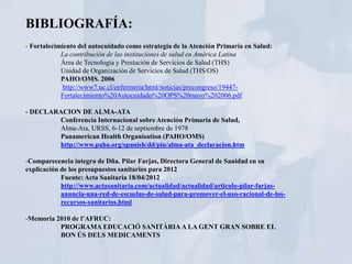 BIBLIOGRAFÍA:
- Fortalecimiento del autocuidado como estrategia de la Atención Primaria en Salud:
            La contribución de las instituciones de salud en América Latina
            Área de Tecnología y Prestación de Servicios de Salud (THS)
            Unidad de Organización de Servicios de Salud (THS/OS)
            PAHO/OMS. 2006
            http://www7.uc.cl/enfermeria/html/noticias/precongreso/19447-
            Fortalecimiento%20Autocuidado%20OPS%20mayo%202006.pdf

- DECLARACION DE ALMA-ATA
        Conferencia Internacional sobre Atención Primaria de Salud,
        Alma-Ata, URSS, 6-12 de septiembre de 1978
        Panamerican Health Organisation (PAHO/OMS)
        http://www.paho.org/spanish/dd/pin/alma-ata_declaracion.htm

-Comparecencia íntegra de Dña. Pilar Farjas, Directora General de Sanidad en su
explicación de los presupuestos sanitarios para 2012
            Fuente: Acta Sanitaria 18/04/2012
            http://www.actasanitaria.com/actualidad/actualidad/articulo-pilar-farjas-
            anuncia-una-red-de-escuelas-de-salud-para-promover-el-uso-racional-de-los-
            recursos-sanitarios.html

-Memoria 2010 de l’AFRUC:
          PROGRAMA EDUCACIÓ SANITÀRIA A LA GENT GRAN SOBRE EL
          BON ÚS DELS MEDICAMENTS
 