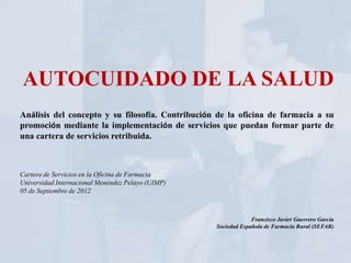 AUTOCUIDADO DE LA SALUD
Análisis del concepto y su filosofía. Contribución de la oficina de farmacia a su
promoción mediante la implementación de servicios que puedan formar parte de
una cartera de servicios retribuida.



Cartera de Servicios en la Oficina de Farmacia
Universidad Internacional Menéndez Pelayo (UIMP)
05 de Septiembre de 2012



                                                                Francisco Javier Guerrero García
                                                   Sociedad Española de Farmacia Rural (SEFAR)
 