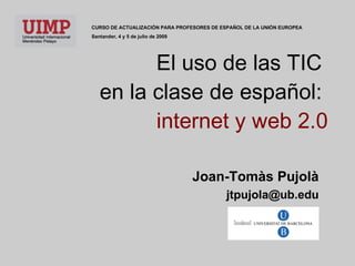 El uso de las TIC  en la clase de español:  internet y web 2.0 Joan-Tomàs Pujolà [email_address] CURSO DE ACTUALIZACI Ó N  PARA PROFESORES DE ESPA Ñ O L DE LA UNI Ó N  EUROPEA Santander, 4 y 5 de julio de 2009 