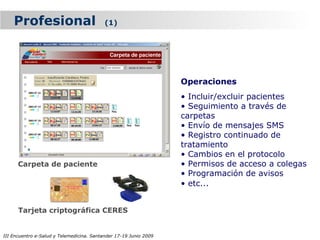 Profesional                            (1)




                                                                   Operaciones
                                                                   • Incluir/excluir pacientes
                                                                   • Seguimiento a través de
                                                                   carpetas
                                                                   • Envío de mensajes SMS
                                                                   • Registro continuado de
                                                                   tratamiento
                                                                   • Cambios en el protocolo
      Carpeta de paciente                                          • Permisos de acceso a colegas
                                                                   • Programación de avisos
                                                                   • etc...


      Tarjeta criptográfica CERES


III Encuentro e-Salud y Telemedicina. Santander 17-19 Junio 2009
 