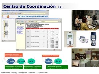 Centro de Coordinación                                                                (2)




      Criterios de inclusión
      Consentimiento informado                                   Finalización de protocolo



         Prealta        Entrena            Alta                     Prebaja           Baja


      Disponibilidad de recursos   Entrenamiento satisfactorio         Liberación de recursos
      Sesión de aprendizaje        Visto bueno de médico               Recogida de información ensayo


III Encuentro e-Salud y Telemedicina. Santander 17-19 Junio 2009
 