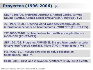 Proyectos (1996-2006)                                            (1)



    SBVP 1396/99. Programa AIRMED I. Airmed Cardio. Airmed
    Neumo (SAHS). Airmed Senior (Prevención Geriátrica). FVE

    IST 1999-14203. Offering world-wide services through an
    international network on healthrecords –WIDENET.(EC-IST-FP5)

    IST 2000-26402. Mobile devices for healthcare applications –
    MOBI-DEV.(EC-IST-FP5)

    SEP 1201/02. Programa AIRMED II. Ensayo hipertensión arterial.
    Ensayo insuficiencia cardiaca. Piloto (TAO). Piloto asma. (FVE)

    FIS RG03-117. Nuevos servicios de salud basados en
    telemedicina –RedTm.

    OCDE 2003. KISA and innovation healthcare study–KISA Health

III Encuentro e-Salud y Telemedicina. Santander 17-19 Junio 2009
 