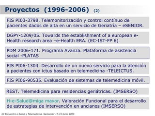 Proyectos (1996-2006)                                            (2)

    FIS PI03-3798. Telemonitorización y control contínuo de
    pacientes dados de alta en un servicio de Geriatría – eSENIOR.

    DGPY-1209/05. Towards the establishment of a european e-
    Health research area –e-Health ERA. (EC-IST-FP 6)

    PDM 2006-171. Programa Avanza. Plataforma de asistencia
    social -PLATAS

    FIS PI06-1304. Desarrollo de un nuevo servicio para la atención
    a pacientes con ictus basado en telemedicina -TELEICTUS.

    FIS PI06-90535. Evaluación de sistemas de telemedicina móvil.

    REST. Telemedicina para residencias geriátricas. (IMSERSO)

    H-e-Salud@miga mayor. Valoración Funcional para el desarrollo
    de estrategias de intervención en ancianos (IMSERSO)
III Encuentro e-Salud y Telemedicina. Santander 17-19 Junio 2009
 