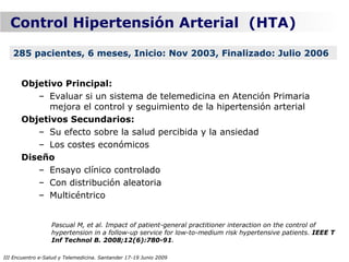 Control Hipertensión Arterial (HTA)

   285 pacientes, 6 meses, Inicio: Nov 2003, Finalizado: Julio 2006


      Objetivo Principal:
         – Evaluar si un sistema de telemedicina en Atención Primaria
            mejora el control y seguimiento de la hipertensión arterial
      Objetivos Secundarios:
         – Su efecto sobre la salud percibida y la ansiedad
         – Los costes económicos
      Diseño
         – Ensayo clínico controlado
         – Con distribución aleatoria
         – Multicéntrico


                  Pascual M, et al. Impact of patient-general practitioner interaction on the control of
                  hypertension in a follow-up service for low-to-medium risk hypertensive patients. IEEE T
                  Inf Technol B. 2008;12(6):780-91.

III Encuentro e-Salud y Telemedicina. Santander 17-19 Junio 2009
 