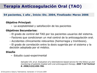 Terapia Anticoagulación Oral (TAO)

   54 pacientes, 1 año , Inicio: Dic. 2004, Finalizado: Marzo 2006


      Objetivo Principal:
         – La aceptabilidad y satisfacción de los pacientes
      Objetivos Secundarios:
        - El grado de control del TAO por los pacientes usuarios del sistema.
        - Factores que condicionan un mal control de la anticoagulación oral.
        - Accidentes clínicamente relevantes (hemorragia y trombosis).
        - El grado de correlación entre la dosis sugerida por el sistema y la
        decisión adoptada por el médico.
      Diseño
         – Estudio cuasi-experimental

                           Salvador CH, et al. Evaluation of a telemedicine-based service for the follow-up and
                           monitoring of patients treated with oral anticoagulant therapy. IEEE T Inf Technol
                           B. 2008;12(6):696-706.


III Encuentro e-Salud y Telemedicina. Santander 17-19 Junio 2009
 