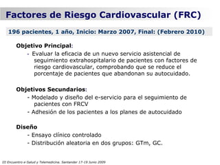 Factores de Riesgo Cardiovascular (FRC)
   196 pacientes, 1 año, Inicio: Marzo 2007, Final: (Febrero 2010)

        Objetivo Principal:
           - Evaluar la eficacia de un nuevo servicio asistencial de
              seguimiento extrahospitalario de pacientes con factores de
              riesgo cardiovascular, comprobando que se reduce el
              porcentaje de pacientes que abandonan su autocuidado.

        Objetivos Secundarios:
           - Modelado y diseño del e-servicio para el seguimiento de
              pacientes con FRCV
           - Adhesión de los pacientes a los planes de autocuidado

        Diseño
           - Ensayo clínico controlado
           - Distribución aleatoria en dos grupos: GTm, GC.


III Encuentro e-Salud y Telemedicina. Santander 17-19 Junio 2009
 