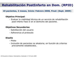 Rehabilitación PostInfarto en Dom. (RPID)
   10 pacientes, 2 meses, Inicio: Febrero 2008, Final: (Sept. 2009)

        Objetivo Principal:
           - Evaluar la viabilidad técnica de un servicio de rehabilitación
              post-infarto Fase II en el domicilio del paciente.

        Objetivos Secundarios:
           - Satisfacción del usuario
           - Adherencia al protocolo

        Diseño
           - Piloto
           - Inclusión de pacientes no aleatoria; en función de criterios
              previamente establecidos.




III Encuentro e-Salud y Telemedicina. Santander 17-19 Junio 2009
 