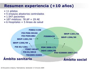 Resumen experiencia (+10 años)
    •   11 pilotos
    •   5 ensayos aleatorios controlados
    •   1.547 pacientes
    •   107 médicos: 78 AP + 29 AE
    •   6 Hospitales + 5 Áreas de salud


                                         FIS02/1156
                              FIS PI06-90166                                 SBVP-1201/02
                              FIS PI051882                     FIS080435
                                                                           SBVP-1396/99
                       SBVP-1201/02

                 SBVP-1396/99

                    FIS 02/1391                            PDM 2006-171
                             FIS07-90187
                                                 DGVI 1054/06
                                FIS 01/0915                 PAV-020000-2007-133
                                     TSI2005-02682

   Ámbito sanitario                                                         Ámbito social

III Encuentro e-Salud y Telemedicina. Santander 17-19 Junio 2009
 