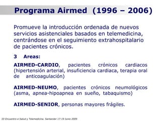 Programa Airmed (1996 – 2006)

          Promueve la introducción ordenada de nuevos
          servicios asistenciales basados en telemedicina,
          centrándose en el seguimiento extrahospitalario
          de pacientes crónicos.
          3       Areas:
          AIRMED-CARDIO,           pacientes    crónicos    cardiacos
          (hipertensión arterial, insuficiencia cardiaca, terapia oral
          de anticoagulación)

          AIRMED-NEUMO, pacientes crónicos neumológicos
          (asma, apnea-hipoapnea en sueño, tabaquismo)

          AIRMED-SENIOR, personas mayores frágiles.

III Encuentro e-Salud y Telemedicina. Santander 17-19 Junio 2009
 