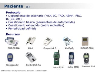 Paciente                      (1)

      Protocolo
      • Dependiente de escenario (HTA, IC, TAO, ASMA, FRC,
      IC_BB, etc)
      • Cuestionario básico (parámetros de automedida)
      • Cuestionario extendido (sobre molestias)
      • Periodicidad definida

      Recursos




         OMRON M4-I                  AM-1                  Coaguchek S           MiniSpO2        BIOLOG 3000i




       GlucoLeader                 CardioChek PA
                                                                   Nokia 7110*     Nokia 3510i    Siemens S55

III Encuentro e-Salud y Telemedicina. Santander 17-19 Junio 2009
 