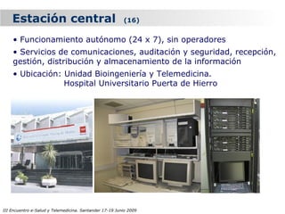 Estación central                                     (16)


    • Funcionamiento autónomo (24 x 7), sin operadores
    • Servicios de comunicaciones, auditación y seguridad, recepción,
    gestión, distribución y almacenamiento de la información
    • Ubicación: Unidad Bioingeniería y Telemedicina.
                 Hospital Universitario Puerta de Hierro




III Encuentro e-Salud y Telemedicina. Santander 17-19 Junio 2009
 