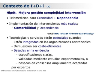 Contexto de I+D+i                                                (4)

        Hipót. Mejora gestión complejidad intervención
        • Telemedicina para Cronicidad + Dependencia
        • Implementación de intervenciones más reales:
           - Comorbilidad y Dependencia
                                                                   “eHCD-WHO (eHealth for Health Care Delivery)”

        • Tecnologías y servicios serán esenciales cuando:
           - Estén integradas en las organizaciones asistenciales
           - Demuestren ser coste-eficientes
           - Basadas en la evidencia
              - especificaciones claras,
              - validadas mediante estudios experimentales, o
              - basadas en consensos ampliamente aceptados
           por expertos
III Encuentro e-Salud y Telemedicina. Santander 17-19 Junio 2009
 