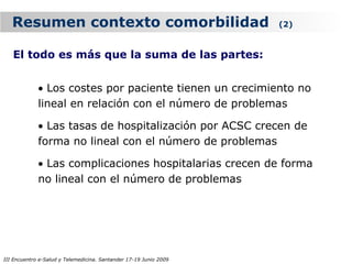 Resumen contexto comorbilidad                                   (2)


   El todo es más que la suma de las partes:


             • Los costes por paciente tienen un crecimiento no
             lineal en relación con el número de problemas

             • Las tasas de hospitalización por ACSC crecen de
             forma no lineal con el número de problemas

             • Las complicaciones hospitalarias crecen de forma
             no lineal con el número de problemas




III Encuentro e-Salud y Telemedicina. Santander 17-19 Junio 2009
 