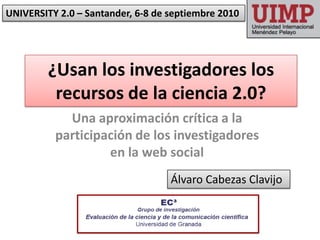 UNIVERSITY 2.0 – Santander, 6-8 de septiembre 2010 ¿Usan los investigadores los recursos de la ciencia 2.0?  Una aproximación crítica a la participación de los investigadores en la web social Álvaro Cabezas Clavijo 