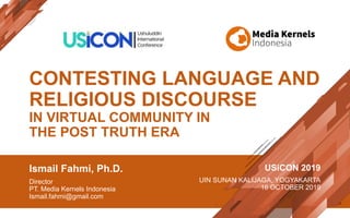 CONTESTING LANGUAGE AND
RELIGIOUS DISCOURSE
IN VIRTUAL COMMUNITY IN
THE POST TRUTH ERA
Ismail Fahmi, Ph.D.
Director
PT. Media Kernels Indonesia
Ismail.fahmi@gmail.com
USiCON 2019
UIN SUNAN KALIJAGA, YOGYAKARTA
16 OCTOBER 2019
 