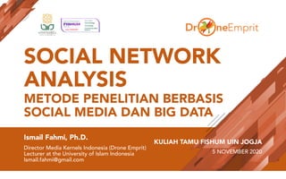 SOCIAL NETWORK
ANALYSIS
METODE PENELITIAN BERBASIS
SOCIAL MEDIA DAN BIG DATA
Ismail Fahmi, Ph.D.
Director Media Kernels Indonesia (Drone Emprit)
Lecturer at the University of Islam Indonesia
Ismail.fahmi@gmail.com
KULIAH TAMU FISHUM UIN JOGJA
5 NOVEMBER 2020
 