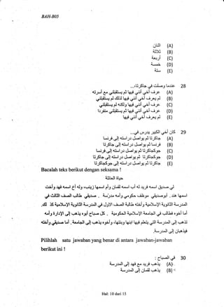 BAH-BO5
ot]:t (A)
ajx (B)
.+-,i (c)
4,"^i (D)
aj_ (E)
...,EjSl+; ,"'l' , Lrjc, 28
rj-;,*l 4^.,,,rI,Gj-; i k#.ri:i ,rii.i-;c (A)
,n:l+il-J C *ll.J k$,/i ,=+i *iy+ C (B)
,jl+il-i C dr k+ di ei .i* (C)
I .. .l d, I '
lr;iL,o:l+l-,J i q# q+l r+l ,--if (D)
t6# di ei -iy+ C (E)
r*,il c .r-,rJ.',flil-,--'.,.o
*[l 2s
U_,,St+.rJl+:-l;r c!.-l3g i t."r-F (B)
t."ij J!+t*l-,;.: cj.-l+ i trjt+s_n (C)
U_Ft+,r.ljas-l_;.r &t+ i E,SbS_r (D)
E_.FI+S_9;'.rJlail1r &l* i U-St* (E)
Bacalah teks berikut dengan seksama !
iJrlJl 61+.*
'""1i, J# 4-o-,1
ti ol, 6r+JJ k -,1 riJ gl-il a-*.,1 c.i ol +y a--,1 &r- J
dgJBl, i.-ll .rl. l} t,+.l.o . a-,-,,*a-iro-rS=. iLra o+'. gi ..ria ka-l
.cll rS $}-yl lr.Jitill i-,Jr"ll d d:Yl . i. Il t l. tt a:iir 4iJ-,yl q-r$l a-,Jr.ll
+.i, i-;t.ryt J! .++ oalg!- cJS . 4+^JS*!l 4+.yl :,--LJl qr! ,J. tJ.i o:ii t^i
{rl-l dJr..- Ul . r,.l+.ll J! .++ o-ni: rt6iri3 k;1l k# pLi; oill a*,Jr^Jl J! r+S
.i*,Jr^ll C C!o+
Pilihlah satu jawaban yang benar di antara jawaban-jawaban
berikut ini !
:Cl+ Ud 30
a-,Jr.ll JJ $ E^ +;F !,rA+ (A).-
a*,,Jr^ll C OLil.++ (B)"
Hal: l0 dari 15
 