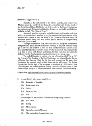 BAH-BO5
READING lz (Question l-4)
Ramadan is the ninth month of the Islamic calendar, and a time when
Muslims across the world will fast during the hours of daylight. It is the fourth of
the five pillars of Islam. The Qur'an was first revealed to the Prophet Muhammad
during this month. The actual night that the Qur'an was revealed is a night known
as Iailat ul-Qadr ('The Night of Power').
Almost all Muslims try to give up bad habits during Ramadan, and some
will try to become better Muslims by praying more or reading the Qur'an. Many
Muslims will attempt to read the whole of the Qur'an at least once during the
Ramadan period. Many will also attend special services in Mosques durtng
which the Qur'an is read.
Fasting is intended to help teach Muslims self-discipline, self-restraint
and generosity. It also reminds them of the suffering of the poor, who may rarely
get to eat well. It is common to have one meal just before sunrise (known as the
suhoor) and another (known as the iftar), direetly after sunset. Beoause Ramadan
is a time to spend with friends and family, the fast will often be broken by
different Muslirn families coming together to share in an evening meal.
The end of Ramadan is marked by a big celebration oalled Eid-ul-Fitr',
the Festival of the Breaking of the Fast. Muslims are not only celebniting the end
offasting, but thanking Allah for the help and strength that He gave them
throughout the previous month to help them practise self-control. The festival
begins when the first sight of the new moon is seen in the sky. Eid is also a time
of forgiveness, and making amends. During Eid-ul-Fitr Muslims dress in their
finest clothes, give gifts to children and spend time with their friends and family.
Adaptedfrom http://www.bbc.co.uVscltools/relision/islant/ramadan.shtml
1. A meal directly after sunset is called ,......
(A) Breakfast of Ramadan
(B) Breaking the iftar
Suhoor
Lailat ul-Qadr
Iftar
2. According to the text, what do Muslims stop doing during Ramadan?
(B) Eating
(D) Special services in Mosques ' l
(E) The whole of the Qur'an at least once
(c)
Cnl
(E)
Hal: I dari 15
 