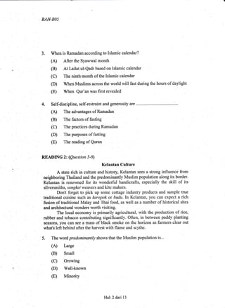 BAH.BO5
3. When is Ramadan according to Islamic calendar?
(A) After the Syawwal month
(B) At I,ailat ul-Qadr based on Islamic calendar
(C) The ninth month of the Islamic calendar
(D) When Muslims across the world will fast during the hours of daylight
(E) When Qur'an was first revealed
4.Self-discipline,se1f-restraintandgenerosityare..............;...............
(A) The advantages of Ramadan
(B) The factors of fasting
(C) The practices during Ramadan
(D) The purposes of fasting
(E) The reading of Quran
READING 2t (Question 5-8)
Kelantan Culture
A state rich in culture and history, Kelantan sees a strong influence from
neighboring Thailand and the predominantly ivluslim population along its border.
Kelantan is renowned for its wonderful handicrafts, especially the skill of its
silversmiths, songket weavers and kite makers.
Don't forget to pick up some cottage industry products and sample true
traditional cuisine such as keropok or budu.In Kelantan, you can expect a rich
fusion of traditional Malay and Thai food, as well as a number of historical sites
and architectural wonders worth visiting.
The local economy is primarily agricultural, with the production of rice,
rubber and tobacco contributing significantly. Often, in between paddy planting
seasons, you can see a mass of black smoke on the horizon as farmers clear out
what's left behind after the harvest with flame and scythe.
5. The wordpredominanrly shows that the Muslim population is...
(A) Large
(B) Small
(C) Growing
(D) Well-known
(E) Minority
Hal:2 dari l5
 
