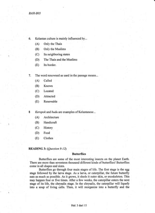 BAH-BA5
6. Kelantan culture is mainly influenced by...
(A) Onlythe Thais
(B) Only the Muslims
(C) Its neighboring states
(D) The Thais and the Muslims
(E) Its border.
7. The word renowned as used in the passage means...
(A) Called
(B) Known
(C) Located
(D) Attracted
:
(E) Renewable
8 Keropok and budu ate examples of Kelantanese...
(A) Architecture
(B) Handicraft
(D) Food
(E) Clothes :
READING 3z (Question 9-12)
Butterflies
Butterflies are some of the most interesting insects on the planet Earth.
There are more than seventeen thousand different kinds of butterflies! Butterflies
come in all shapes and sizes
Butterflies go through four main stages of life. The first stage is the egg
stage followed by the larva stage. As a larvq or caterpillar, the future butterfly
eats as much as possible. As it grows, it sheds it outer skin, or exoskeleton. This
may happen.four or five times. After a few weeks, the caterpillar enters the next
rtui. oiits life, the chrysalis stage. In the chrysalis, the caterpillar will liqueff
into a soup of living ce1ls. Then, it will reorganize into a bufierfly and the
Hal:3 dari 15
 