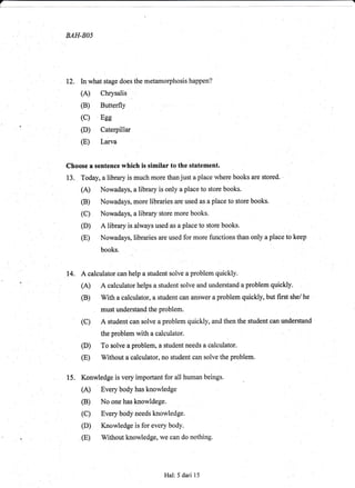 7
BAH-BO5
12, In what stage does the metamorphosis happen?
(A) Chrysalis
(c) Eee
(D) Caterpillar
(E) Larva
Choose a sentence which is similar to the gtatement.
13. Today, a library is much more than just a place where books are stored. '
(A) Nowadays, a library is only a place to store books.
(B) Nowadays, more librarios are used as a place to store books.
(C) Nowadays, a library store more books.
(D) A library is always used as a place to store books.
(E) Nowadays, libraries are used for more functions than only a place to keep
books.
14. A calculator can help a student solve a problem quickly.
(A) A calculator helps a student solve and understand a problem quickly.
(B) With a calculator, a student can answer a problem quickly, but first she/ he
(C) A student can solve a problem quickly, and then thE student can understand
the problem with a calculator.
(D) To solve a problem, a student needs a calculator.
(E) Without a calculator, no student can solve the problem
15. Konwledge is very important for all human beings.
(A) Every body has knowledge
(B) No one has knowldege.
(C) Every body needs knowledge.
(E) Without knowledge, we can do nothing
Hal:5 dari 15
 