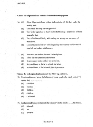 BAH.BOS
Choose one ungrommatical sentenee from the following options.
16. (A) About 60 percent of new college students in the US this days prefer the
sensing style.
(B) This means that they are very practical.
(C) They prefer a practice-to-theory method of learning----experience first and
ideas after that.
(D) They often have difficulty with reading and writing and are unsure of
themselves.
(E) Most of these students are attending college because they want to have a
good job and make a lot of money.
17. (A) Insects do not feed on the sarrre kinds of plants.
(B) These are only one kind of butterflies.
(C) Its appearance on the willow tree protects it.
(D) Its resemblance to the larva helps it stay alive.
(E) Its resemblance to thg monarch gives it protection.
Choose the best expression to complete the following sentences.
18. Psychologists worry about the behavior of young people who watch a lot of TV
during their ....:. ..
(A) childbirth
(B) childish
(C) Children:
'
(D) childless
(E) Childhood
19. Linda refused Tom's invitation to have dinner with his family, ... .... he insisted.
(A) although
(B) but
(C) however
Hal: 6 dari 15
 