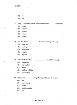 BAH.BOS
(D) or
(E) for
20. Many TV critics and viewers criticize the amount of ... in the media.
(A) violate
(C) violator
(D) violence
(E) violent
21. Twomentiedto .....thehousewhentheywereaway.
(A) break into
(B) break up
(c) bling ui9*
(D) bring in
(E) buy into ,.
,
22. ThescalesbrokewhenI......... .myselfthismorning.
(A) has weighed
(B) had weighed
(C) Weigh
(D) had been weighing
(E) was weighing
23. The children ....... away after they had broken the window.
(A) ran
(B) were running
(C) had run
(D) had been nrnning
(E) ruq
Hal: 7 dari 15
 