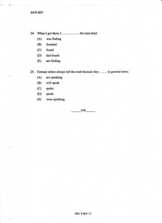 BAH.BAS
24, Wlren I got there, I ...... ... ..... .. the man dead.
(A) was finding
(B) founded
(C) folnd
(D) had found
(E) am finding "
25. Fortune tellers always tell the truth because they ....... in general terms.
(A) are speaking
(B) will speak
(C) spoke
(D) speak
(E) were speaking
end
!.
Hal: 8 dari 15
 