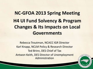 NC-GFOA 2013 Spring Meeting
H4 UI Fund Solvency & Program
Changes & Its Impacts on Local
        Governments
    Rebecca Troutman, NCACC IGR Director
 Karl Knapp, NCLM Policy & Research Director
          Ted Brinn, DES Chief of Tax
 Antwon Keith, DES Director of Unemployment
                Administration
 