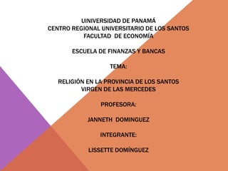 UINIVERSIDAD DE PANAMÁ
CENTRO REGIONAL UNIVERSITARIO DE LOS SANTOS
FACULTAD DE ECONOMÍA
ESCUELA DE FINANZAS Y BANCAS
TEMA:
RELIGIÓN EN LA PROVINCIA DE LOS SANTOS
VIRGEN DE LAS MERCEDES
PROFESORA:
JANNETH DOMINGUEZ
INTEGRANTE:
LISSETTE DOMÍNGUEZ
 