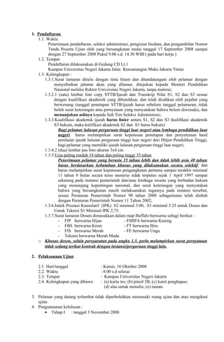 1. Pendaftaran
   1.1. Waktu
         Penerimaan pendaftaran, seleksi administrasi, pengisian biodata, dan pengambilan Nomor
         Tanda Peserta Ujian oleh yang bersangkutan mulai tanggal 17 September 2008 sampai
         dengan 27 September 2008 Pukul 9.00 s.d. 14.30 WIB ( pada hari kerja )
   1.2. Tempat
         Pendaftaran dilaksanakan di Gedung CD Lt.1
         Kampus Universitas Negeri Jakarta Jalan Rawamangun Muka Jakarta Timur
   1.3. Kelengkapan :
       1.3.1.Surat lamaran ditulis dengan tinta hitam dan ditandatangani oleh pelamar dengan
            menyebutkan jabatan akan yang dilamar, ditujukan kepada Menteri Pendidikan
            Nasional melalui Rektor Universitas Negeri Jakarta, tanpa materai;
       1.3.2.1 (satu) lembar foto copy STTB/Ijazah dan Transkrip Nilai S1, S2 dan S3 sesuai
            dengan kualifikasi akademik yang dibutuhkan, dan telah disahkan oleh pejabat yang
            berwenang (tanggal penetapan STTB/ijazah harus sebelum tanggal pelamaran, tidak
            boleh surat keterangan atau pernyataan yang menyatakan bahwa belum diwisuda), dan
            menunjukan aslinya kepada Sub Tim Seleksi Administrasi;
       1.3.3.Kualifikasi akademik ijazah harus linier antara S1, S2 dan S3 (kulifikasi akademik
            S3 hukum, maka kulifikasi akademik S2 dan S1 harus hukum)
               Bagi pelamar lulusan perguruan tinggi luar negeri atau lembaga pendidikan luar
               negeri harus melampirkan surat keputusan penetapan dan penyeteraan hasil
               penilaian ijazah lulusan perguruan tinggi luar negeri dari Ditjen Pendidikan Tinggi,
               bagi pelamar yang memiliki ijazah lulusan perguruan tinggi luar negeri;
       1.3.4.2 (dua) lembar pas foto ukuran 3x4 cm.
       1.3.5.Usia paling rendah 18 tahun dan paling tinggi 35 tahun
               Penerimaan pelamar yang berusia 35 tahun lebih dan tidak lebih usia 40 tahun
               harus berdasarkan kebutuhan khusus yang dilaksanakan secara selektif, dan
               harus melampirkan surat keputusan pengangkatan pertama sampai terakhir minimal
               11 tahun 8 bulan secara terus menerus tidak terputus sejak 1 April 1997 sampai
               sekarang pada instansi pemerintah dan/atau lembaga swasta yang berbadan hukum
               yang menunjang kepentingan nasional, dan surat keterangan yang menyatakan
               bahwa yang bersangkutan masih melaksanakan tugasnya pada instansi tersebut,
               sesuai Peraturan Pemerintah Nomor 98 tahun 2000 sebagaimana telah diubah
               dengan Peraturan Pemerintah Nomor 11 Tahun 2002;
       1.3.6.Indek Prestasi Kumulatif (IPK) S2 minimal 3.00, S3 minimal 3.25 untuk Dosen dan
            Untuk Teknisi S1 Minimal IPK 2,75.
       1.3.7.Surat lamaran Dosen dimasukkan dalam map Buffalo berwarna sebagi berikut :
               - FIP berwarna Hijau                 - FMIPA berwarna Kuning
               - FBS berwarna Krem                  - FT berwarna Biru
               - FIS berwarna Merah                 - FE berwarna Ungu
               - Teknisi berwarna Merah Muda
   o Khusus dosen, selain persyaratan pada angka 1.3. perlu melampirkan surat pernyataan
       tidak sedang terikat kontrak dengan instansi/perguruan tinggi lain.

2. Pelaksanaan Ujian

   2.1.   Hari/tanggal                : Kamis, 16 Oktober 2008
   2.2.   Waktu                       : 8.00 s.d selesai
   2.3.   Tempat                      : Kampus Universitas Negeri Jakarta
   2.4.   Kelengkapan yang dibawa     : (a) kartu tes; (b) pinsil 2B; (c) karet penghapus;
                                        (d) alas untuk menulis; (e) rautan.

3. Pelamar yang datang terlambat tidak diperbolehkan memasuki ruang ujian dan atau mengikuti
   ujian.
4. Pengumuman kelulusan :
       • Tahap I : tanggal 3 November 2008
 