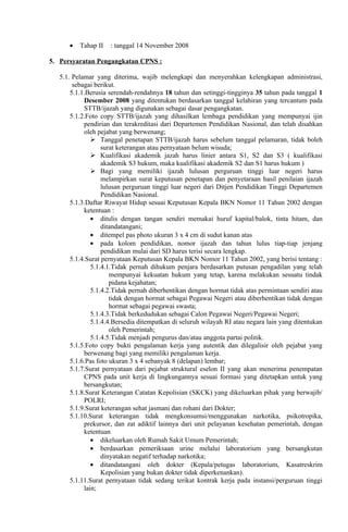 •   Tahap II   : tanggal 14 November 2008

5. Persyaratan Pengangkatan CPNS :

   5.1. Pelamar yang diterima, wajib melengkapi dan menyerahkan kelengkapan administrasi,
        sebagai berikut.
       5.1.1.Berusia serendah-rendahnya 18 tahun dan setinggi-tingginya 35 tahun pada tanggal 1
            Desember 2008 yang ditentukan berdasarkan tanggal kelahiran yang tercantum pada
            STTB/ijazah yang digunakan sebagai dasar pengangkatan.
       5.1.2.Foto copy STTB/ijazah yang dihasilkan lembaga pendidikan yang mempunyai ijin
            pendirian dan terakreditasi dari Departemen Pendidikan Nasional, dan telah disahkan
            oleh pejabat yang berwenang;
                Tanggal penetapan STTB/ijazah harus sebelum tanggal pelamaran, tidak boleh
                   surat keterangan atau pernyataan belum wisuda;
                Kualifikasi akademik jazah harus linier antara S1, S2 dan S3 ( kualifikasi
                   akademik S3 hukum, maka kualifikasi akademik S2 dan S1 harus hukum )
                Bagi yang memiliki ijazah lulusan perguruan tinggi luar negeri harus
                   melampirkan surat keputusan penetapan dan penyetaraan hasil penilaian ijazah
                   lulusan perguruan tinggi luar negeri dari Ditjen Pendidikan Tinggi Departemen
                   Pendidikan Nasional.
       5.1.3.Daftar Riwayat Hidup sesuai Keputusan Kepala BKN Nomor 11 Tahun 2002 dengan
            ketentuan :
               • ditulis dengan tangan sendiri memakai huruf kapital/balok, tinta hitam, dan
                   ditandatangani;
               • ditempel pas photo ukuran 3 x 4 cm di sudut kanan atas
               • pada kolom pendidikan, nomor ijazah dan tahun lulus tiap-tiap jenjang
                   pendidikan mulai dari SD harus terisi secara lengkap.
       5.1.4.Surat pernyataan Keputusan Kepala BKN Nomor 11 Tahun 2002, yang berisi tentang :
               5.1.4.1.Tidak pernah dihukum penjara berdasarkan putusan pengadilan yang telah
                      mempunyai kekuatan hukum yang tetap, karena melakukan sesuatu tindak
                      pidana kejahatan;
               5.1.4.2.Tidak pernah diberhentikan dengan hormat tidak atas permintaan sendiri atau
                      tidak dengan hormat sebagai Pegawai Negeri atau diberhentikan tidak dengan
                      hormat sebagai pegawai swasta;
               5.1.4.3.Tidak berkedudukan sebagai Calon Pegawai Negeri/Pegawai Negeri;
               5.1.4.4.Bersedia ditempatkan di seluruh wilayah RI atau negara lain yang ditentukan
                      oleh Pemerintah;
               5.1.4.5.Tidak menjadi pengurus dan/atau anggota partai politik.
       5.1.5.Foto copy bukti pengalaman kerja yang autentik dan dilegalisir oleh pejabat yang
            berwenang bagi yang memiliki pengalaman kerja.
       5.1.6.Pas foto ukuran 3 x 4 sebanyak 8 (delapan) lembar;
       5.1.7.Surat pernyataan dari pejabat struktural eselon II yang akan menerima penempatan
            CPNS pada unit kerja di lingkungannya sesuai formasi yang ditetapkan untuk yang
            bersangkutan;
       5.1.8.Surat Keterangan Catatan Kepolisian (SKCK) yang dikeluarkan pihak yang berwajib/
            POLRI;
       5.1.9.Surat keterangan sehat jasmani dan rohani dari Dokter;
       5.1.10.Surat keterangan tidak mengkonsumsi/menggunakan narkotika, psikotropika,
            prekursor, dan zat adiktif lainnya dari unit pelayanan kesehatan pemerintah, dengan
            ketentuan
               • dikeluarkan oleh Rumah Sakit Umum Pemerintah;
               • berdasarkan pemeriksaan urine melalui laboratorium yang bersangkutan
                   dinyatakan negatif terhadap narkotika;
               • ditandatangani oleh dokter (Kepala/petugas laboratorium, Kasatreskrim
                   Kepolisian yang bukan dokter tidak diperkenankan).
       5.1.11.Surat pernyataan tidak sedang terikat kontrak kerja pada instansi/perguruan tinggi
            lain;
 