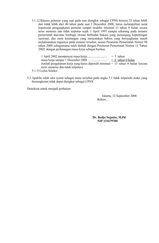 5.1.12.Khusus pelamar yang saat pada saat diangkat sebagai CPNS berusia 35 tahun lebih
        dan tidak lebih dari 40 tahun pada saat 1 Desember 2008, harus melampirkan surat
        keputusan pengangkatan pertama sampai terakhir minimal 11 tahun 8 bulan secara
        terus menerus dan tidak terputus sejak 1 April 1997 sampai sekarang pada instansi
        pemerintah dan/atau lembaga swasta berbadan hukum yang menunjang kepentingan
        nasional, dan surat keterangan yang menyatakan bahwa yang bersangkutan masih
        melaksanakan tugasnya pada instansi tersebut, sesuai Peraturan Pemerintah Nomor 98
        tahun 2000 sebagaimana telah diubah dengan Peraturan Pemerintah Nomor 11 Tahun
        2002, dengan perhitungan masa kerja sebagai berikut.

          1 April 2002 mempunyai masa kerja.......................... = 5 tahun
          masa kerja sampai 1 Desember 2008 ......................... = 6 tahun 8 bulan
          Jumlah pengalaman kerja yang harus dipenuhi minimal = 11 tahun 8 bulan (secara
          terus menerus dan tidak terputus)
   5.1.13.Lulus Seleksi

5.2 Apabila salah satu syarat sebagai mana tersebut pada angka 5.1 tidak terpenuhi maka yang
    bersangkutan tidak dapat diangkat sebagai CPNS

Demikian untuk menjadi perhatian

                                                        Jakarta, 12 September 2008
                                                     Rektor,




                                                  Dr. Bedjo Sujanto, M.Pd
                                                     NIP 131679700
 