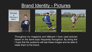 Brand Identity - Pictures
Throughout my magazine and billboard I have used pictures
based on the same topic frequently throughout. By doing this
I hope that the audience will see these images and be able to
relate them to the brand.
 