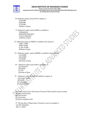 DELHI INSTITUTE OF ADVANCED STUDIES
Plot No. 6, Sector-25, Rohini, Delhi-110085
(Approved by AICTE & Affiliated with GGSIP University for B.Com(H), BBA, MBA & MBA (FM)Programmes)
(An ISO 9001:2015 Certified Institution)
50. Deduction under section 80 D is subject to
(A)25,000
(B)50,000
(C)70,000
(D)None of these
51. Deduction under section 80DD is available to
(A)dependent
(B)disabled dependent
(C)Less dependent
(D)None of these
52. Deduction under sec 80DD is available to the extent of
(A)Rs 75,000
(B)Rs 50,000
(C )Rs 25,000
(D)None of these
53. Deduction under section 80DDB is available to the extent of
(A) 40,000
(B) 20,000
(C)30,000
(D) None of these
54. Deduction under section 80E is available on
(A) education
(B) health
(C) life
(D) none of these
55. Deduction under 80 QQB is available in respect of
(A) royalty income
(B) health
(C) education
(D) none of these
56. Every assesse has to file return of income if their taxable income exceeds
(A) gross total income
( B) total income
(C) net income
(D) basic exemption limit
57 .The due date of filing return of income in case of company is
(A) 30th
September
(B) 31st
march
 