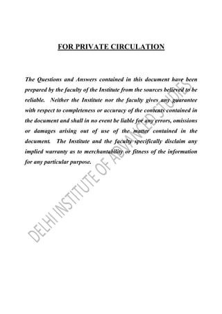 FOR PRIVATE CIRCULATION
The Questions and Answers contained in this document have been
prepared by the faculty of the Institute from the sources believed to be
reliable. Neither the Institute nor the faculty gives any guarantee
with respect to completeness or accuracy of the contents contained in
the document and shall in no event be liable for any errors, omissions
or damages arising out of use of the matter contained in the
document. The Institute and the faculty specifically disclaim any
implied warranty as to merchantability or fitness of the information
for any particular purpose.
 