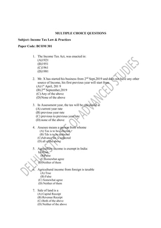 MULTIPLE CHOICE QUESTIONS
Subject: Income Tax Law & Practices
Paper Code: BCOM 301
1. The Income Tax Act, was enacted in:
(A)1921
(B)1951
(C)1961
(D)1981
2. Mr. X has started his business from 2nd
Sept,2019 and does not have any other
source of Income, his first previous year will start from
(A)1st
April, 201 9
(B) 2nd
September,2019
(C) Any of the above
(D)None of the above
3. In Assessment year, the tax will be calculated at
(A) current year rate
(B) previous year rate
(C) previous to previous year rate
(D) none of the above
4. Assesee means a person from whome
(A) Tax is to be collected
(B) Tds is to be deducted
(C)Advance tax is collected
(D) all of the above
5. Agriculture income is exempt in India:
(A)True
(B)False
(C)Somewhat agree
(D)Neither of them
6. Agricultural income from foreign is taxable
(A) True
(B) False
(C) Somewhat agree
(D) Neither of them
7. Sale of land is a
(A) Capital Receipt
(B) Revenue Receipt
(C) Both of the above
(D) Neither of the above
 