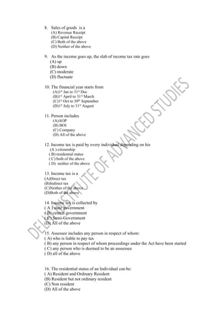 8. Sales of goods is a
(A) Revenue Receipt
(B) Capital Receipt
(C) Both of the above
(D) Neither of the above
9. As the income goes up, the slab of income tax rate goes
(A) up
(B) down
(C) moderate
(D) fluctuate
10. The financial year starts from
(A)1st
Jan to 31st
Dec
(B)1st
April to 31st
March
(C)1st
Oct to 30th
September
(D)1st
July to 31st
August
11. Person includes
(A)AOP
(B) BOI
(C) Company
(D) All of the above
12. Income tax is paid by every individual depending on his
(A ) citizenship
( B) residential status
( C) both of the above
( D) neither of the above
13. Income tax is a
(A)Direct tax
(B)Indirect tax
(C)Neither of the above
(D)Both of the above
14. Income tax is collected by
( A ) state government
( B) central government
( C) Semi-Government
(D) All of the above
15. Assessee includes any person in respect of whom:
( A) who is liable to pay tax
( B) any person in respect of whom proceedings under the Act have been started
( C) any person who is deemed to be an asssessee
( D) all of the above
16. The residential status of an Individual can be:
( A) Resident and Ordinary Resident
(B) Resident but not ordinary resident
(C) Non resident
(D) All of the above
 
