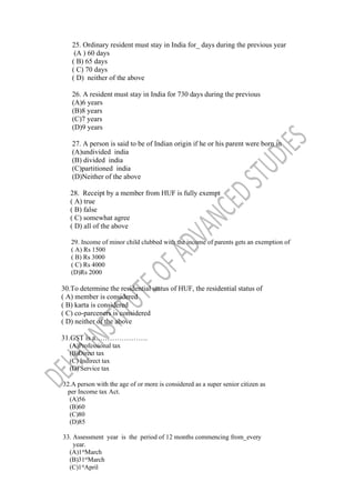 25. Ordinary resident must stay in India for_ days during the previous year
(A ) 60 days
( B) 65 days
( C) 70 days
( D) neither of the above
26. A resident must stay in India for 730 days during the previous
(A)6 years
(B)8 years
(C)7 years
(D)9 years
27. A person is said to be of Indian origin if he or his parent were born in
(A)undivided india
(B) divided india
(C)partitioned india
(D)Neither of the above
28. Receipt by a member from HUF is fully exempt
( A) true
( B) false
( C) somewhat agree
( D) all of the above
29. Income of minor child clubbed with the income of parents gets an exemption of
( A) Rs 1500
( B) Rs 3000
( C) Rs 4000
(D)Rs 2000
30.To determine the residential status of HUF, the residential status of
( A) member is considered
( B) karta is considered
( C) co-parceners is considered
( D) neither of the above
31.GST is a………………….
(A)Professional tax
(B)Direct tax
(C) Indirect tax
(D) Service tax
32.A person with the age of or more is considered as a super senior citizen as
per Income tax Act.
(A)56
(B)60
(C)80
(D)85
33. Assessment year is the period of 12 months commencing from_every
year.
(A)1st
March
(B)31st
March
(C)1st
April
 
