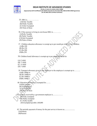DELHI INSTITUTE OF ADVANCED STUDIES
Plot No. 6, Sector-25, Rohini, Delhi-110085
(Approved by AICTE & Affiliated with GGSIP University for B.Com(H), BBA, MBA & MBA (FM)Programmes)
(An ISO 9001:2015 Certified Institution)
35. HRA is………………..
(A)Fully Taxable
(B) Partly Taxable
(C) Fully Exempted
(D) None of these
36. If the assessee is living in own house HRA is…………..
(A)Fully Taxable
(B) Partly Taxable
(C)Fully Exempted
(D) None of these
37. Children education allowance is exempt up to per month per child for two children.
(A)Rs.100
(B) Rs.150
(C) Rs.200
(D)Rs.250
38. Children hostel allowance is exempt up to per month per child for
(A) 2 child
(B) 3 child
(C) 4 child
(D) 7 child
39. Transport allowance given by the employer to the employee is exempt up to………..
(A)Rs.1000p.m
(B) Rs.1600p.m
(C) Rs.1000p.a
(D)Rs.1600p.a
40. Education allowance is exempted for……..
(A)One person
(B) Four persons
(C)Two persons
(D) None of these
41. Gratuity received by a government employee is.......................
(A) Fully exempted
(B) Partly exempted
(C ) Fully taxable
(D) Exempted up toRs:1,00,000
42. The periodic payment of money for the past service is known as........................
(A)Gratuity
(B)Pension
 