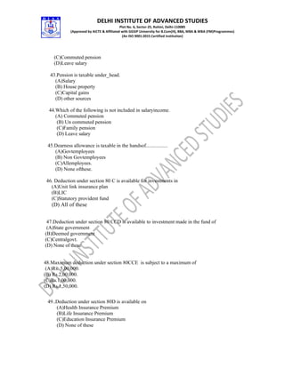 DELHI INSTITUTE OF ADVANCED STUDIES
Plot No. 6, Sector-25, Rohini, Delhi-110085
(Approved by AICTE & Affiliated with GGSIP University for B.Com(H), BBA, MBA & MBA (FM)Programmes)
(An ISO 9001:2015 Certified Institution)
(C)Commuted pension
(D)Leave salary
43.Pension is taxable under_head.
(A)Salary
(B) House property
(C)Capital gains
(D) other sources
44.Which of the following is not included in salaryincome.
(A) Commuted pension
(B) Un commuted pension
(C)Family pension
(D) Leave salary
45.Dearness allowance is taxable in the handsof.................
(A)Govtemployees
(B) Non Govtemployees
(C)Allemployees.
(D) None ofthese.
46. Deduction under section 80 C is available for investments in
(A)Unit link insurance plan
(B)LIC
(C)Statutory provident fund
(D) All of these
47.Deduction under section 80 CCD is available to investment made in the fund of
(A)State government
(B)Deemed government
(C)Centralgovt.
(D) None of these
48.Maximum deduction under section 80CCE is subject to a maximum of
(A)Rs. 5,00,000.
(B) Rs.2,00,000.
(C)Rs.1,00,000.
(D) Rs.1,50,000.
49..Deduction under section 80D is available on
(A)Health Insurance Premium
(B)Life Insurance Premium
(C)Education Insurance Premium
(D) None of these
 