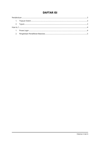 Halaman 2 dari 6
DAFTAR ISI
Pendahuluan....................................................................................................................................................................................3
1. Tinjauan Sistem ..........................................................................................................................................................3
2. Tujuan.............................................................................................................................................................................3
How to..?............................................................................................................................................................................................4
1. Proses Login ................................................................................................................................................................4
2. Pengelolaan Pendaftaran Beasiswa....................................................................................................................5
 
